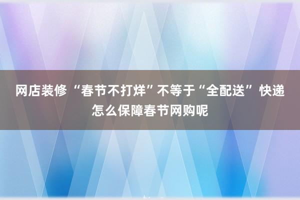 网店装修 “春节不打烊”不等于“全配送” 快递怎么保障春节网购呢