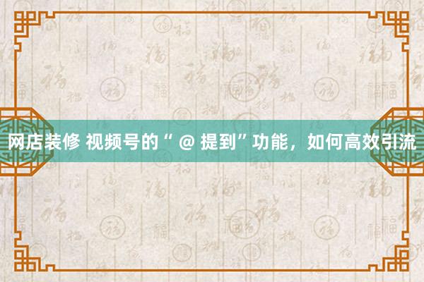 网店装修 视频号的“ @ 提到”功能，如何高效引流