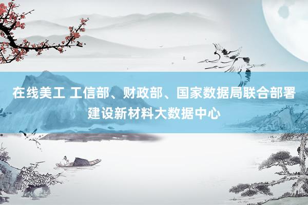 在线美工 工信部、财政部、国家数据局联合部署建设新材料大数据中心