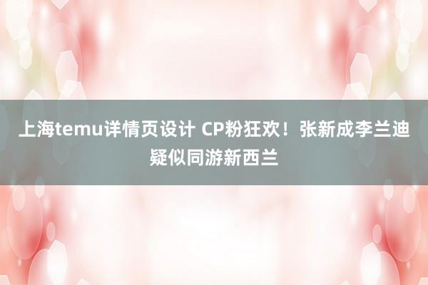 上海temu详情页设计 CP粉狂欢！张新成李兰迪疑似同游新西兰